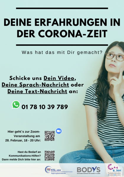 Es steht geschrieben: Deine Erfahrungen in der Corona-Zeit. Was hat das mit Dir gemacht? Schicke uns Dein Video, Deine Sprach-Nachricht oder Deine Text-Nachricht an: 01  78 10 39 789. Hier gehts zur Zoom Veransaltung am 28. Februar, 18 bis 20 Uhr: QR-Code ist rechts daneben abgebildet. Es steht geschrieben: Hast Du Bedarf an Kommunikations-Hilfen? Dann melde dich bitte hier an: Rechts daneben ist ein QR-Code abgebildet. Im Hintergrund Bild von einer jungen Frau mit Brille die nachdenklich guckt. Unten sind die Logos des KSL Münster, des Bochumer Zentrums für Disability Studies und des Tansfernetzwerkes Soziale Innovation abgebildet.