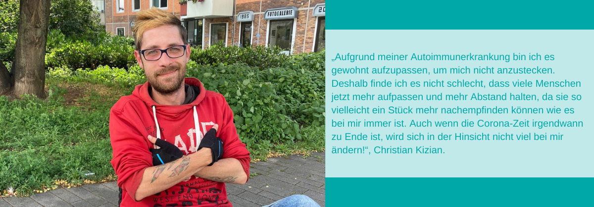 Foto von Christian Kizian. Es steht geschrieben: „Aufgrund meiner Autoimmunerkrankung bin ich es gewohnt aufzupassen, um mich nicht anzustecken. Deshalb finde ich es nicht schlecht, dass viele Menschen jetzt mehr aufpassen und mehr Abstand halten, da sie so vielleicht ein Stück mehr nachempfinden können wie es bei mir immer ist. Auch wenn die Corona-Zeit irgendwann zu Ende ist, wird sich in der Hinsicht nicht viel bei mir ändern!“, Christian Kizian.